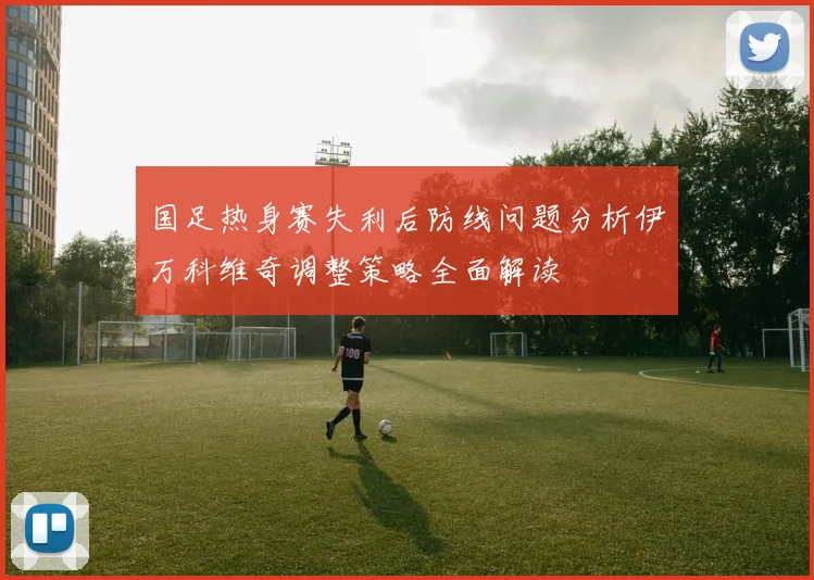国足热身赛失利后防线问题分析伊万科维奇调整策略全面解读
