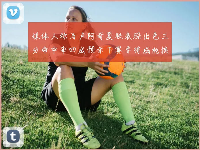媒体人称马卢阿奇夏联表现出色三分命中率四成预示下赛季将成轮换球员