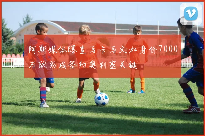 阿斯媒体曝皇马卡马文加身价7000万欧或成签约奥利塞关键