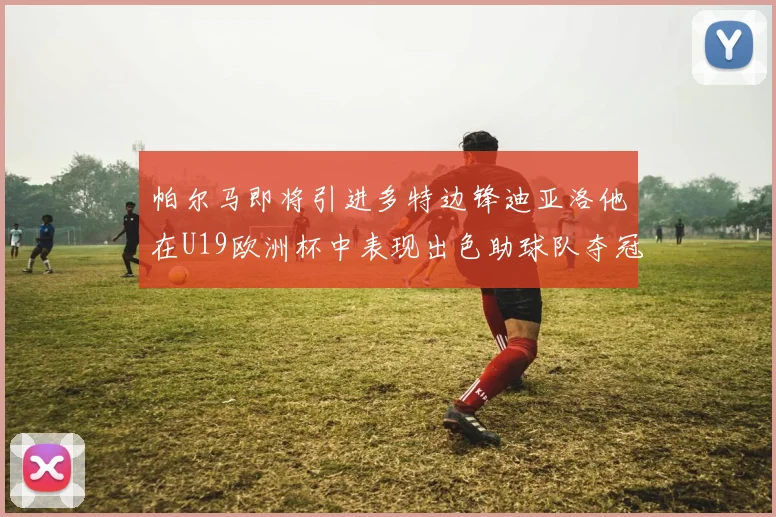 帕尔马即将引进多特边锋迪亚洛他在U19欧洲杯中表现出色助球队夺冠