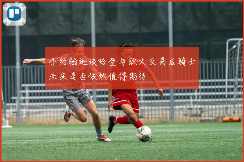 乔约翰逊谈哈登与欧文交易后骑士未来是否依然值得期待