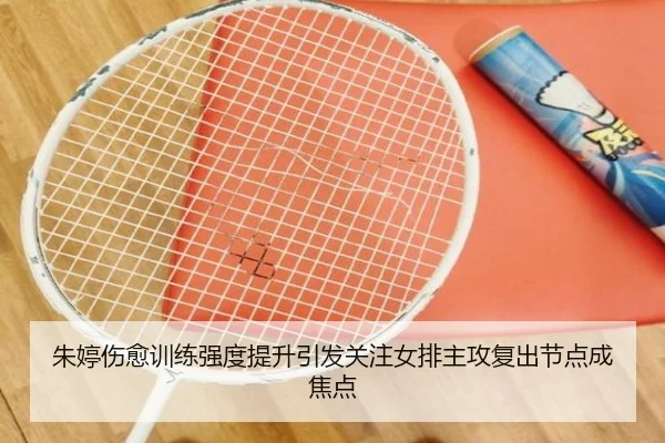 朱婷伤愈训练强度提升引发关注女排主攻复出节点成焦点