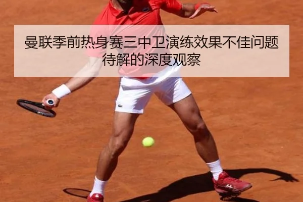 曼联季前热身赛三中卫演练效果不佳问题待解的深度观察