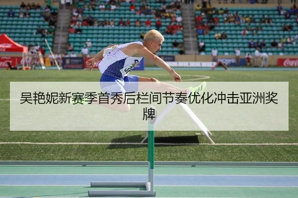 吴艳妮新赛季首秀后栏间节奏优化冲击亚洲奖牌